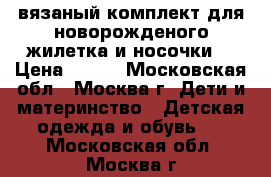 вязаный комплект для новорожденого жилетка и носочки  › Цена ­ 700 - Московская обл., Москва г. Дети и материнство » Детская одежда и обувь   . Московская обл.,Москва г.